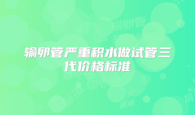 输卵管严重积水做试管三代价格标准