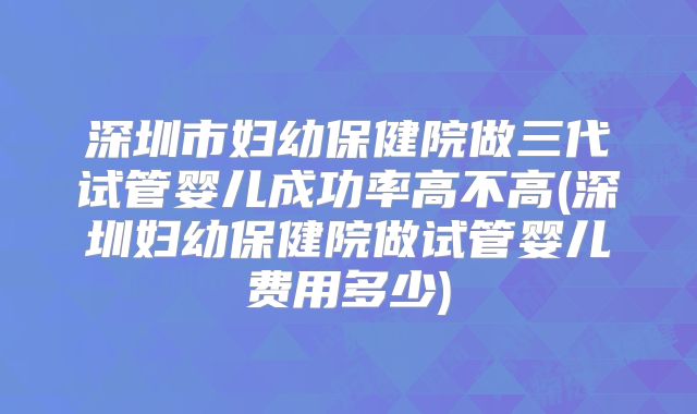 深圳市妇幼保健院做三代试管婴儿成功率高不高(深圳妇幼保健院做试管婴儿费用多少)