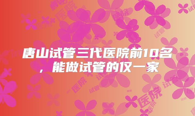 唐山试管三代医院前10名,能做试管的仅一家