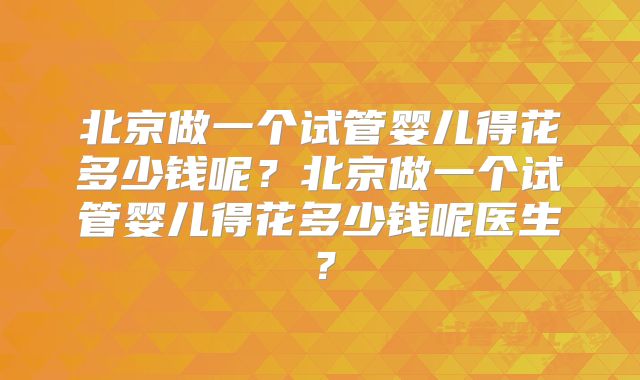 北京做一个试管婴儿得花多少钱呢？北京做一个试管婴儿得花多少钱呢医生？