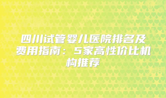 四川试管婴儿医院排名及费用指南：5家高性价比机构推荐