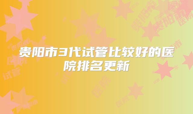 贵阳市3代试管比较好的医院排名更新