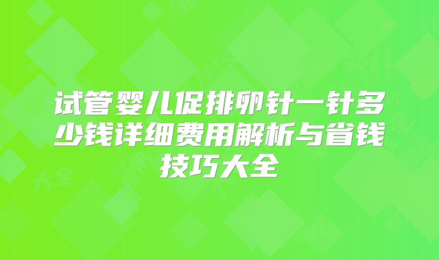 试管婴儿促排卵针一针多少钱详细费用解析与省钱技巧大全