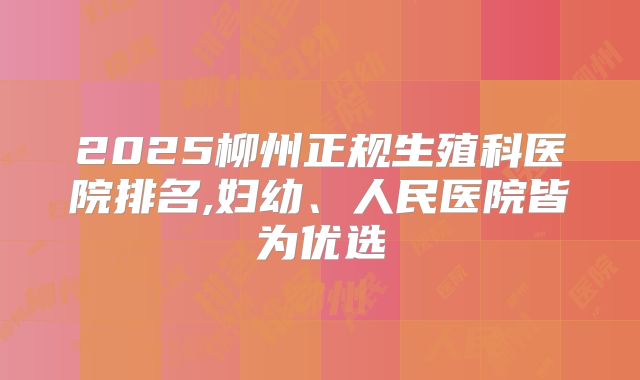 2025柳州正规生殖科医院排名,妇幼、人民医院皆为优选