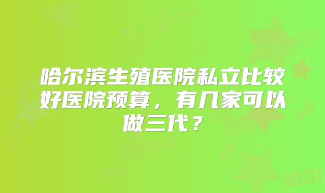 哈尔滨生殖医院私立比较好医院预算，有几家可以做三代？