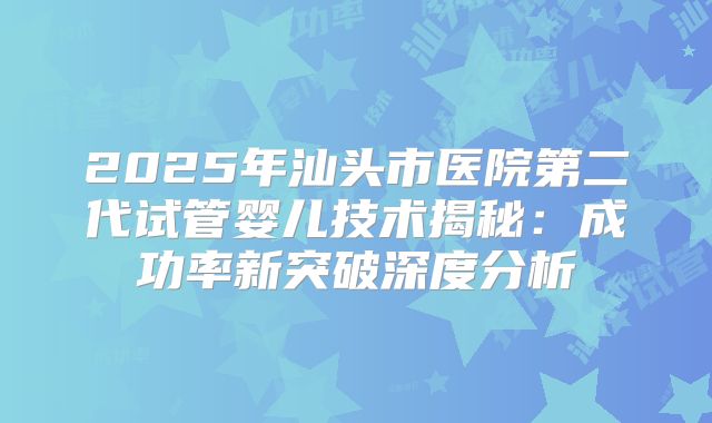 2025年汕头市医院第二代试管婴儿技术揭秘:成功率新突破深度分析
