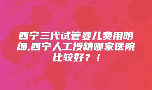 西宁三代试管婴儿费用明细,西宁人工授精哪家医院比较好?!