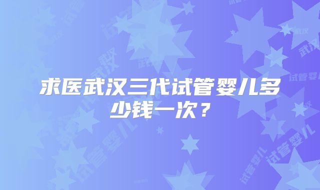 求医武汉三代试管婴儿多少钱一次？