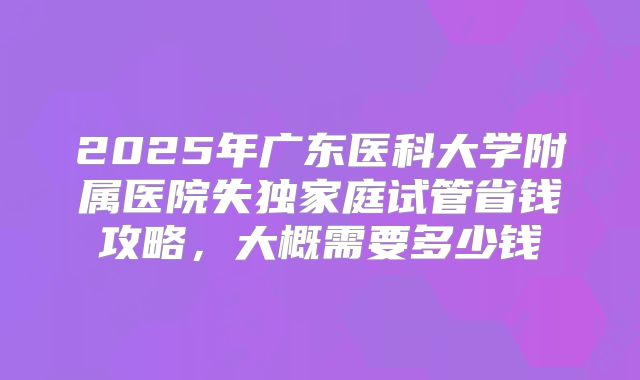 2025年广东医科大学附属医院失独家庭试管省钱攻略,大概需要多少钱