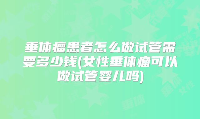 垂体瘤患者怎么做试管需要多少钱(女性垂体瘤可以做试管婴儿吗)