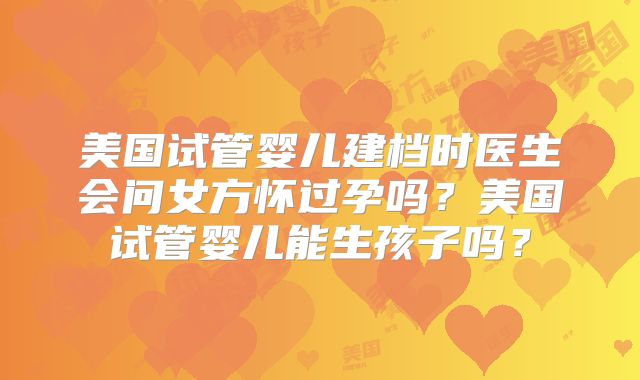 美国试管婴儿建档时医生会问女方怀过孕吗?美国试管婴儿能生孩子吗?