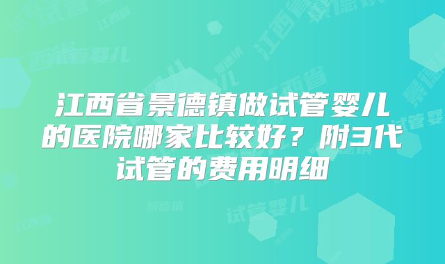 江西省景德镇做试管婴儿的医院哪家比较好？附3代试管的费用明细