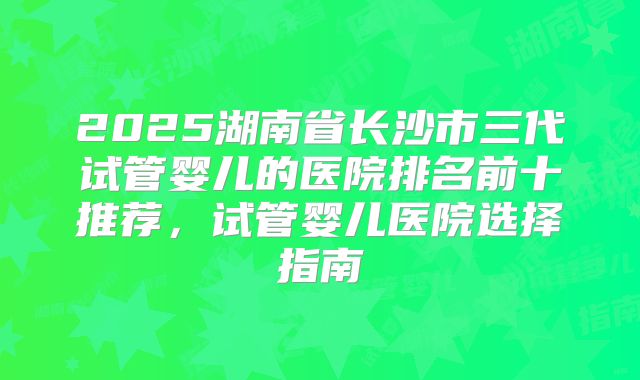 2025湖南省长沙市三代试管婴儿的医院排名前十推荐,试管婴儿医院选择指南