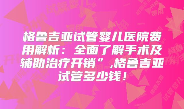 格鲁吉亚试管婴儿医院费用解析:全面了解手术及辅助治疗开销”,格鲁吉亚试管多少钱!