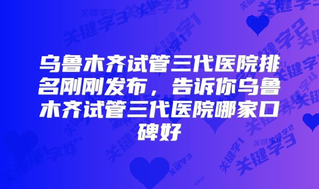 乌鲁木齐试管三代医院排名刚刚发布,告诉你乌鲁木齐试管三代医院哪家口碑好