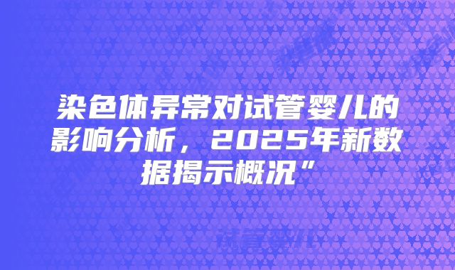 染色体异常对试管婴儿的影响分析,2025年新数据揭示概况”