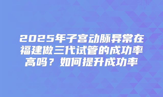 2025年子宫动脉异常在福建做三代试管的成功率高吗?如何提升成功率
