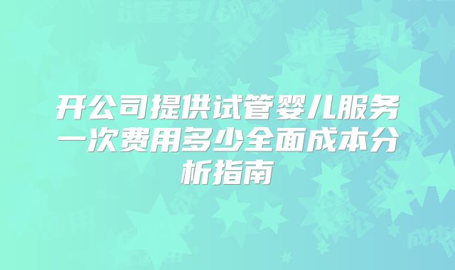 开公司提供试管婴儿服务一次费用多少全面成本分析指南