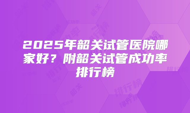 2025年韶关试管医院哪家好？附韶关试管成功率排行榜