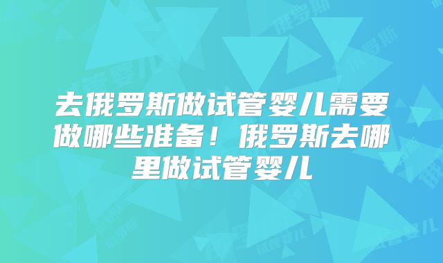 去俄罗斯做试管婴儿需要做哪些准备!俄罗斯去哪里做试管婴儿