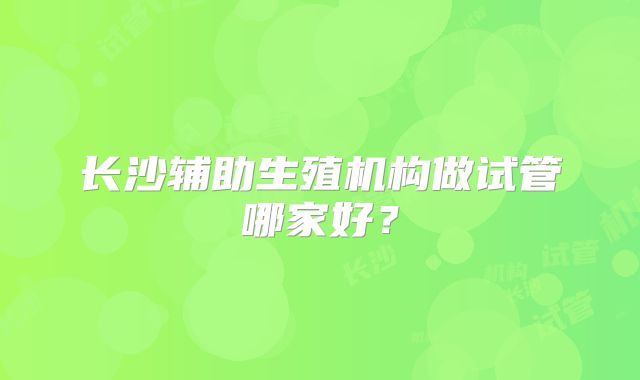 长沙辅助生殖机构做试管哪家好？