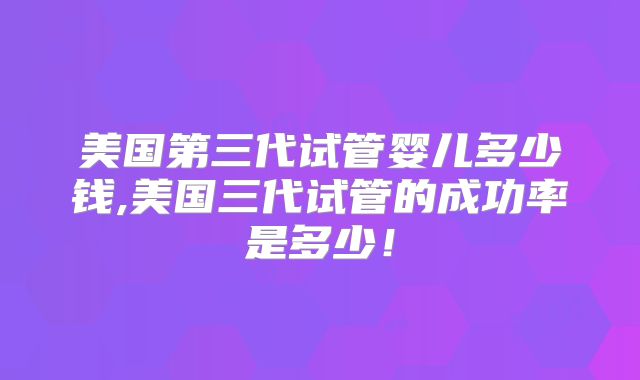 美国第三代试管婴儿多少钱,美国三代试管的成功率是多少!