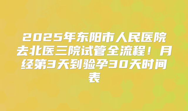2025年东阳市人民医院去北医三院试管全流程!月经第3天到验孕30天时间表
