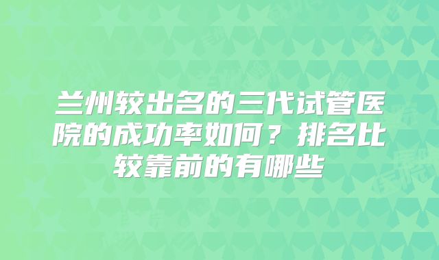 兰州较出名的三代试管医院的成功率如何?排名比较靠前的有哪些
