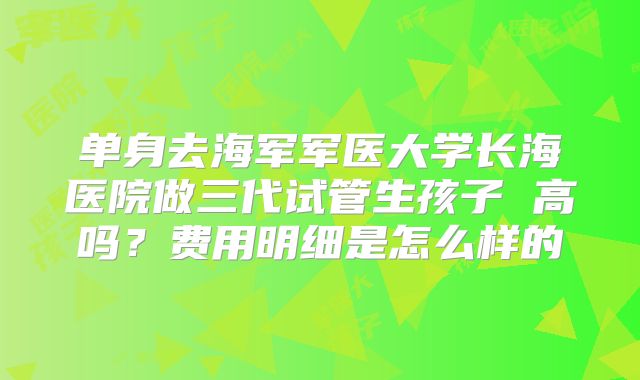 单身去海军军医大学长海医院做三代试管生孩子 高吗？费用明细是怎么样的