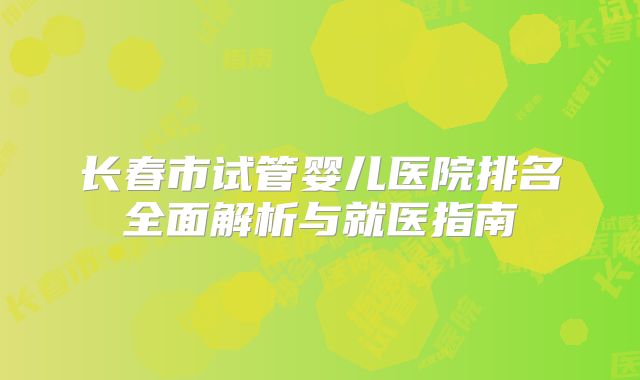 长春市试管婴儿医院排名全面解析与就医指南