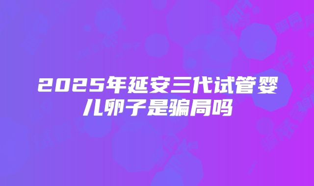 2025年延安三代试管婴儿卵子是骗局吗