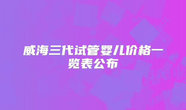 威海三代试管婴儿价格一览表公布