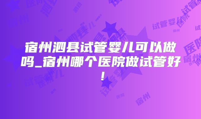 宿州泗县试管婴儿可以做吗_宿州哪个医院做试管好!