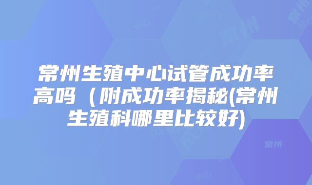常州生殖中心试管成功率高吗（附成功率揭秘(常州生殖科哪里比较好)