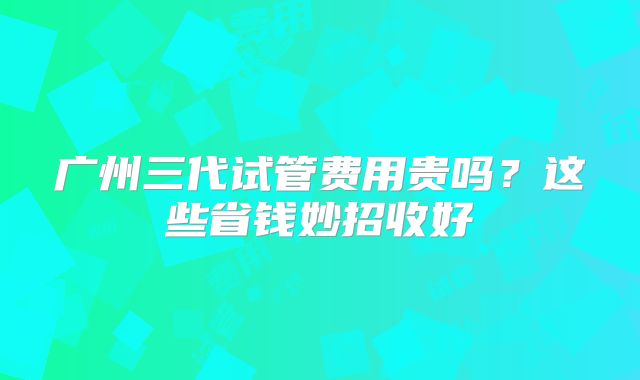 广州三代试管费用贵吗?这些省钱妙招收好