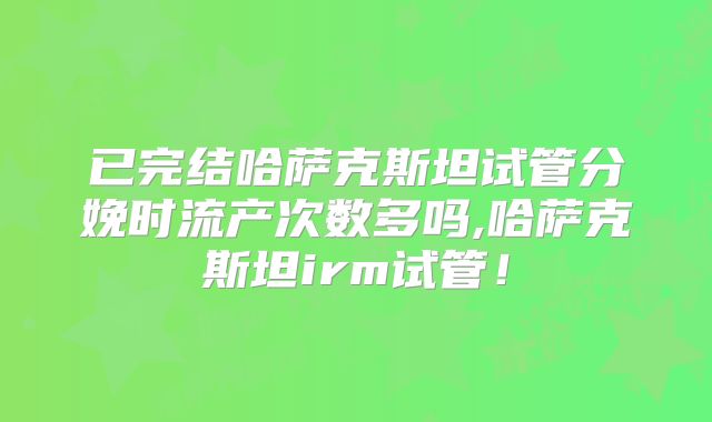已完结哈萨克斯坦试管分娩时流产次数多吗,哈萨克斯坦irm试管！