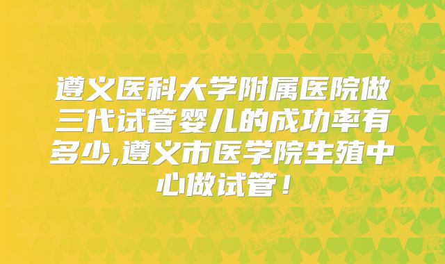 遵义医科大学附属医院做三代试管婴儿的成功率有多少,遵义市医学院生殖中心做试管！