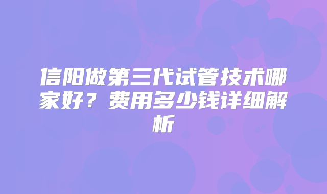 信阳做第三代试管技术哪家好？费用多少钱详细解析
