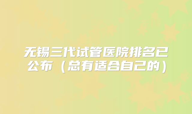 无锡三代试管医院排名已公布(总有适合自己的)