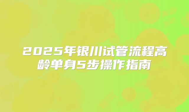 2025年银川试管流程高龄单身5步操作指南