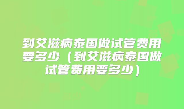 到艾滋病泰国做试管费用要多少（到艾滋病泰国做试管费用要多少）