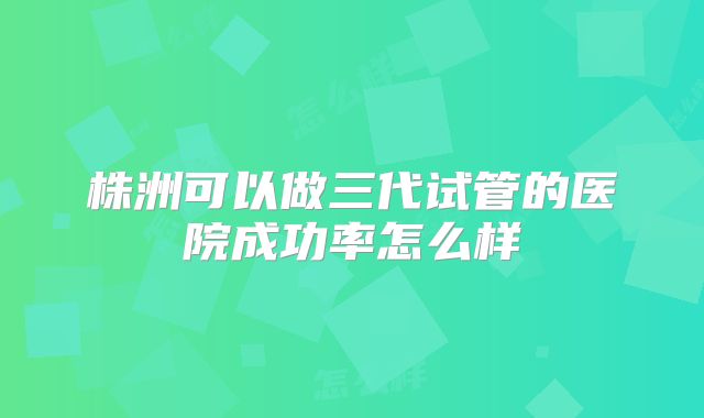 株洲可以做三代试管的医院成功率怎么样