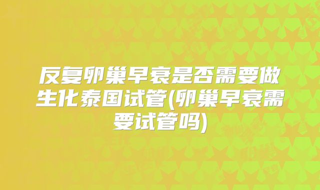 反复卵巢早衰是否需要做生化泰国试管(卵巢早衰需要试管吗)