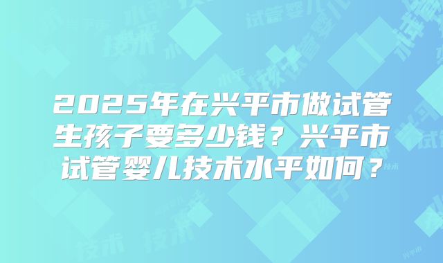 2025年在兴平市做试管生孩子要多少钱?兴平市试管婴儿技术水平如何?