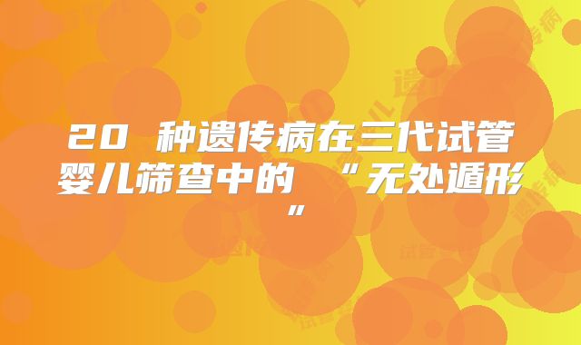 20 种遗传病在三代试管婴儿筛查中的 “无处遁形”