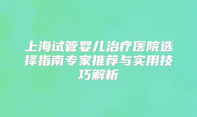 上海试管婴儿治疗医院选择指南专家推荐与实用技巧解析