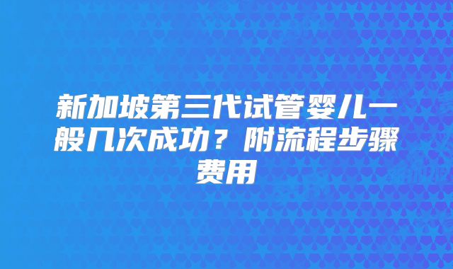 新加坡第三代试管婴儿一般几次成功?附流程步骤费用