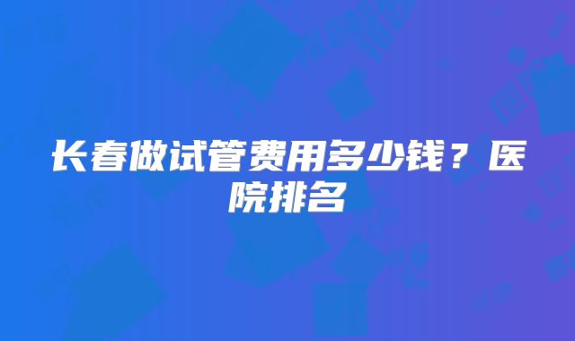 长春做试管费用多少钱?医院排名