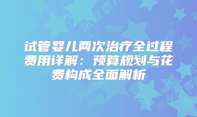 试管婴儿两次治疗全过程费用详解:预算规划与花费构成全面解析