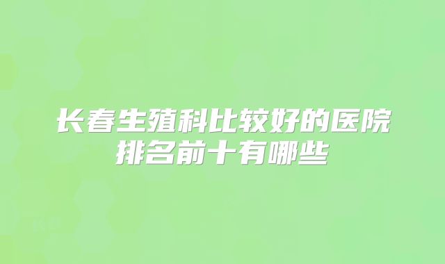 长春生殖科比较好的医院排名前十有哪些